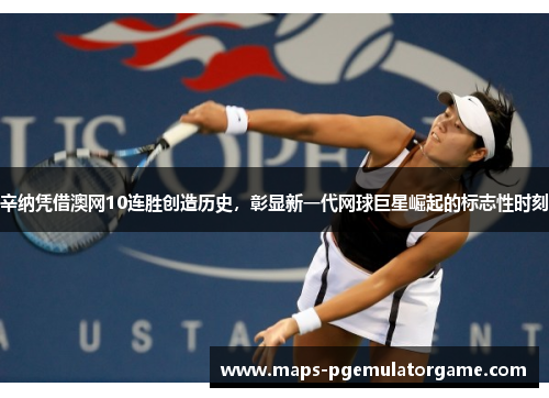 辛纳凭借澳网10连胜创造历史，彰显新一代网球巨星崛起的标志性时刻
