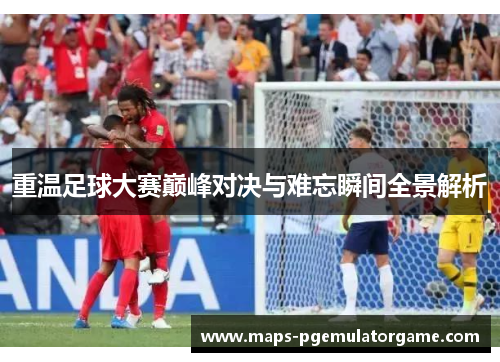 重温足球大赛巅峰对决与难忘瞬间全景解析