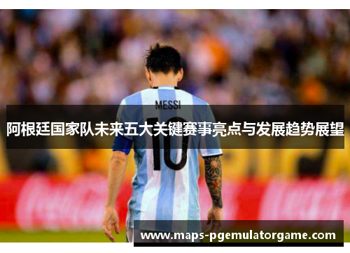 阿根廷国家队未来五大关键赛事亮点与发展趋势展望