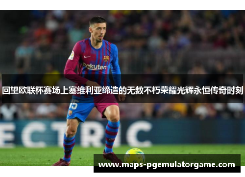 回望欧联杯赛场上塞维利亚缔造的无数不朽荣耀光辉永恒传奇时刻